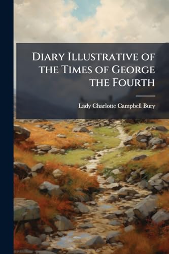 Diary Illustrative of the Times of George the Fourth: Comprising the Secret History of the Court, During the Reigns of George Iii. and George IV ... ... and From Other Distinguished Person