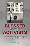 Blessed Are the Activists: Catholic Advocacy, Human Rights, and Genocide in Guatemala - Michael J Cangemi 