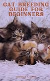 CAT BREEDING GUIDE FOR BEGINNERS : The Essential Guide to All Aspects of Breeding And Caring for Your Cat (English Edition)