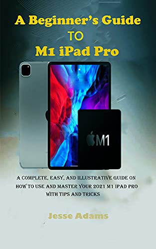 A Beginner’s Guide to M1 iPad Pro: A Complete, Easy, and Illustrative guide on How to Use and Master your 2022 M1 iPad Pro with Tips and Tricks