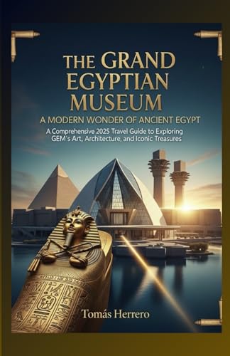 The Grand Egyptian Museum- A Modern Wonder of Ancient Egypt.: A Comprehensive 2025 Travel Guide to Exploring GEM’s Art, Architecture and Iconic Treasures.