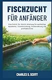 FISCHZUCHT FÜR ANFÄNGER: Eine Schritt-für-Schritt-Anleitung für nachhaltige Aquakultur, Teicheinrichtung, Fischernährung und profitable Ernte