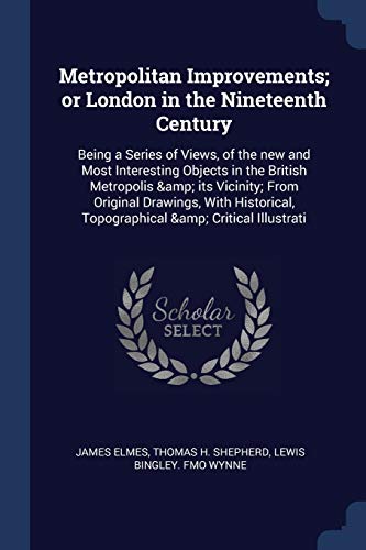 Metropolitan Improvements; or London in the Nineteenth Century: Being a Series of Views, of the new and Most Interesting Objects in the British ... Topographical & Critical Illustrati
