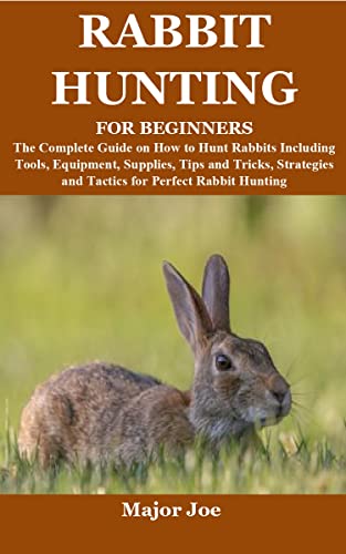 RABBIT HUNTING FOR BEGINNERS: The Complete Guide on How to Hunt Rabbits Including Tools, Equipment, Supplies, Tips and Tricks, Strategies and Tactics for Perfect Rabbit Hunting