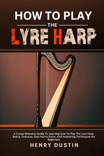 HOW TO PLAY THE LYRE HARP: A Comprehensive Guide To Learning how To Play The Lyre Harp. Basics, Features, Easy Instructions, And Mastering Techniques for Beginners
