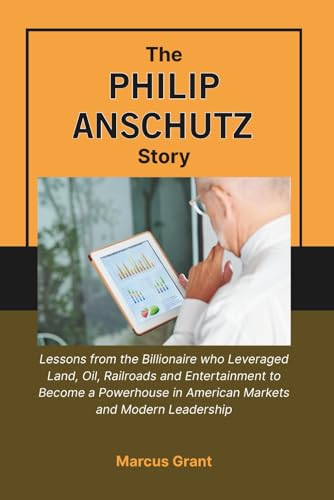  THE PHILIP ANSCHUTZ STORY: Lessons from the Billionaire who Leveraged Land, Oil, Railroads and Entertainment to Become a Powerhouse in American Markets and Modern Leadership: 45