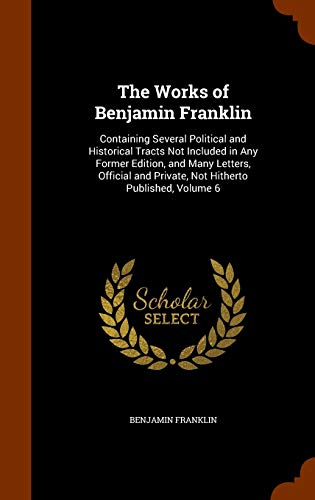The Works of Benjamin Franklin: Containing Several Political and Historical Tracts Not Included in Any Former Edition, and Many Letters, Official and Private, Not Hitherto Published, Volume 6