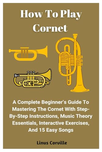 How To Play Cornet: A Complete Beginner’s Guide To Mastering The Cornet With Step-By-Step Instructions, Music Theory Essentials, Interactive Exercises, And 15 Easy Songs