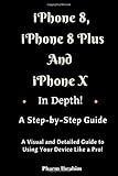 iPhone 8, iPhone 8 Plus And iPhone X In Depth! A Step-by-Step Manual: (A Visual and Detailed Guide to Using Your Device Like a Pro!)