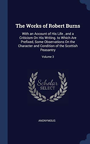 The Works of Robert Burns: With an Account of His Life, and a Criticism On His Writing. to Which Are Prefixed, Some Observations On the Character and Condition of the Scottish Peasantry; Volume 3