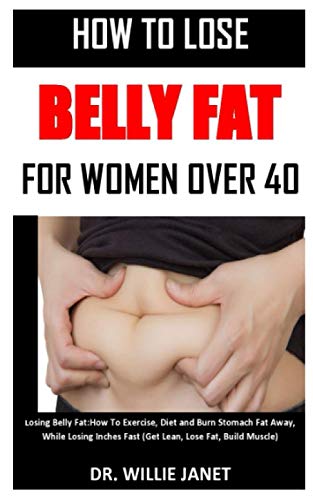HOW TO LOSE BELLY FAT FOR WOMEN OVER 40: Losing Belly Fat: How To Exercise, Diet and Burn Stomach Fat Away, While Losing Inches Fast (Get Lean, Lose Fat, Build Muscle)