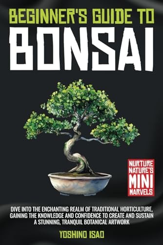 Beginner's Guide to Bonsai: Dive into the Enchanting Realm of Traditional Horticulture, Gaining the Knowledge and Confidence to Create and Sustain a Stunning, Tranquil Botanical Artwork