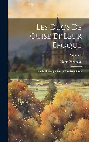Les Ducs De Guise Et Leur Époque: Étude Historique Sur Le Seizième Siécle; Volume 2 (French Edition)