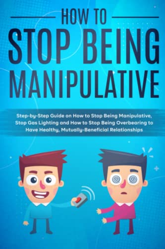 How to Stop Being Manipulative: Step-by-Step Guide on How to Stop Being Manipulative, Stop Gas Lighting and How to Stop Being Overbearing to Have Healthy, Mutually-Beneficial Relationships