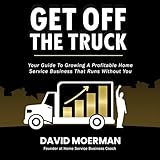 Get Off the Truck: Your Guide to Growing a Profitable Home Service Business That Runs Without You