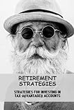 Retirement Strategies: Strategies For Investing In Tax-Advantaged Accounts