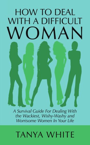 How to Deal With a Difficult Woman: A Survival Guide for Dealing With the Wackiest, Wishy-washy and Worrisome Women in Your Life - White, Tanya