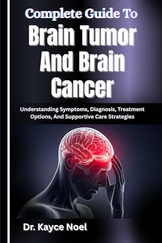 Complete Guide To Brain Tumor And Brain Cancer: Understanding Symptoms, Diagnosis, Treatment Options, And Supportive Care Strategies