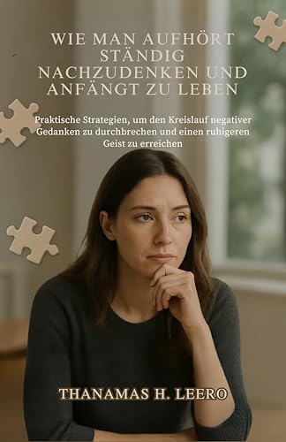WIE MAN AUFHÖRT STÄNDIG NACHZUDENKEN UND ANFÄNGT ZU LEBEN : Praktische Strategien, um den Kreislauf negativer Gedanken zu durchbrechen und einen ruhigeren Geist zu erreichen