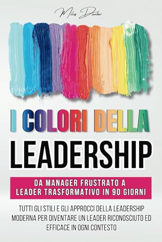 I Colori della Leadership: Tutti gli Stili e gli Approcci della Leadership Moderna per Diventare un Leader Riconosciuto ed Efficace in Ogni Contesto