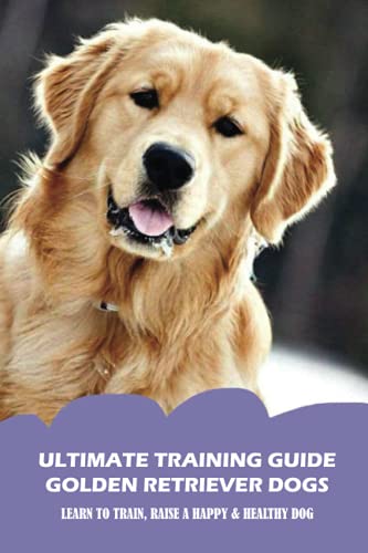Ultimate Training Guide Golden Retriever Dogs: Learn To Train, Raise