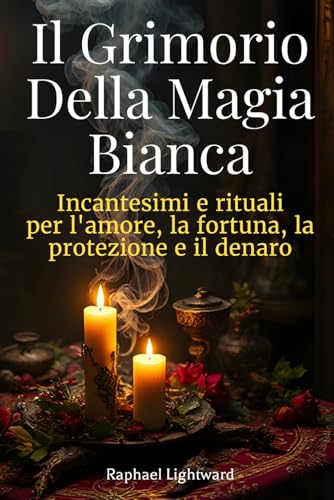 Il Grimorio della Magia Bianca: Incantesimi e Rituali per l’Amore, la Fortuna, la Protezione e il Denaro