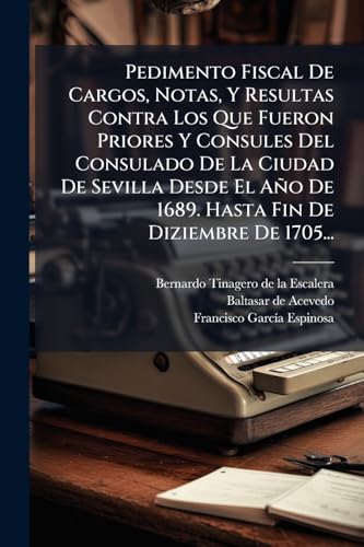 Pedimento Fiscal De Cargos, Notas, Y Resultas Contra Los Que Fueron Priores Y Consules Del Consulado De La Ciudad De Sevilla Desde El Año De 1689. Hasta Fin De Diziembre De 1705... (Spanish Edition)