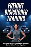 Freight Dispatcher Training: How to Build and Run a Successful Truck Dispatching Business Without Owning a Single Truck: Turn Around Your Financial Situation From the Comfort of Your Home