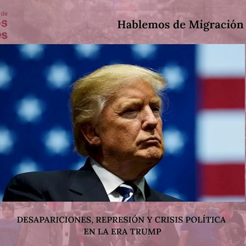 HABLEMOS DE MIGRACIÓN: DESAPARICIONES, REPRESIÓN Y CRISIS POLÍTICA EN LA ERA TRUMP