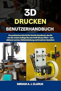3D DRUCKEN BENUTZERHANDBUCH: Ein praktisches Schritt-für-Schritt-Handbuch, das Sie von der ersten Auflage bis zum Profi-Niveau führt – zum sicheren Lernen, Fehlerbehebung und kreativen Gestalten.