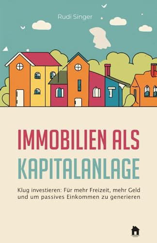 Immobilien als Kapitalanlage: Klug investieren - Für mehr Freizeit, mehr Geld und um passives Einkommen zu generieren