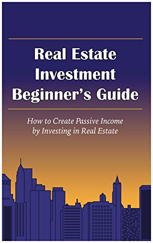 Real Estate Investment Beginner's Guide: How To Create Passive Income By Investing In Real Estate Real Estate Investment Beginner's Guide: How To Create Passive Income By Investing In Real Estate
