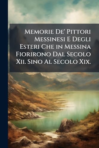 Memorie De' Pittori Messinesi E Degli Esteri Che in Messina Fiorirono Dal Secolo Xii. Sino Al Secolo Xix.: Ornate Di Ritratti (Italian Edition)
