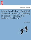  A Small Collection of Original Pieces (in Verse), Consisting of Epistles, Songs, Rural Ballads, and Hymns.