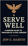 Serve Well: A Modern Guide to Thriving as a Civil Servant : A Leadership and Communication Playbook for Public Service