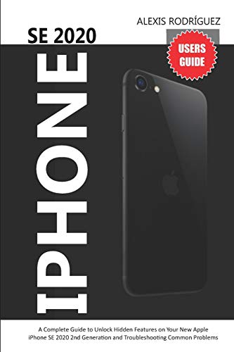  IPHONE SE 2020 USERS GUIDE: A Complete Guide to Unlock Hidden Features on Your New Apple iPhone SE 2020 2nd Generation and Troubleshooting Common Problems
