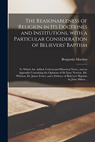 The Reasonableness of Religion in Its Doctrines and Institutions, With a Particular Consideration of Believers' Baptism: to Which Are Added, Critical ... of Sir Isaac Newton, Mr. Whiston, Dr....