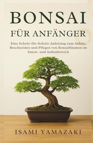 BONSAI FÜR ANFÄNGER: Eine Schritt-für-Schritt-Anleitung zum Anbau, Beschneiden und Pflegen von Bonsaibäumen im Innen- und Außenbereich