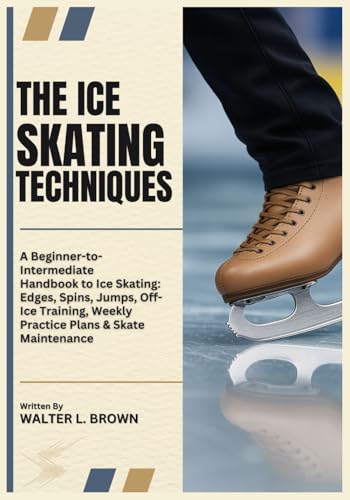 THE ICE SKATING TECHNIQUES: A Beginner-to-Intermediate Handbook to Ice Skating: Edges, Spins, Jumps, Off-Ice Training, Weekly Practice Plans & Skate Maintenance
