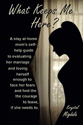 What Keeps Me Here?: A stay at home mom’s self help guide to evaluating her marriage and loving herself enough to face her fears and find the courage to leave, if she needs to.