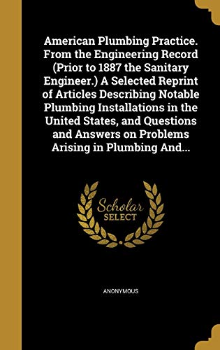 American Plumbing Practice. From the Engineering Record (Prior to 1887 the Sanitary Engineer.) A Selected Reprint of Articles Describing Notable ... on Problems Arising in Plumbing And...