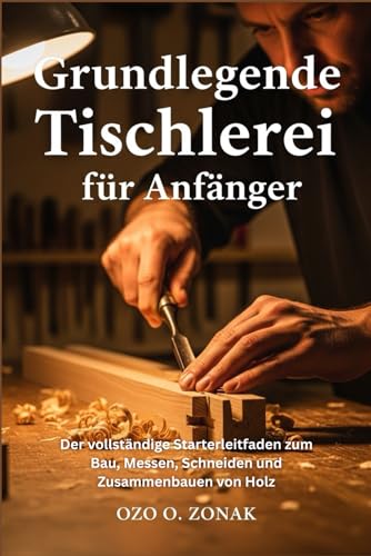 Grundlegende Tischlerei für Anfänger: Der vollständige Starterleitfaden zum Bau, Messen, Schneiden und Zusammenbauen von Holz