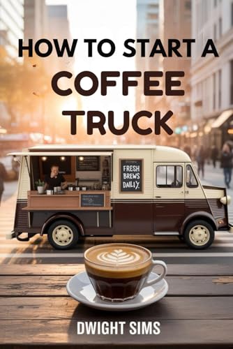 HOW TO START A COFFEE TRUCK: The Complete Guide to Turning Wheels into a Thriving Business with Minimal Capital and Maximum Profit