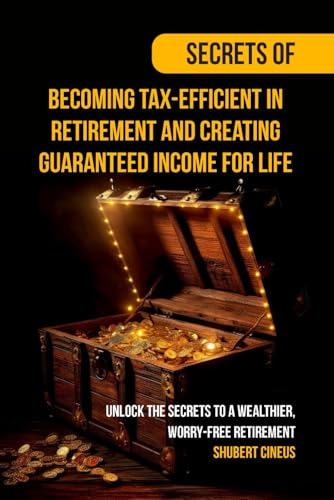 Secrets of Becoming Tax-Efficient in Retirement and Creating Guaranteed Income for Life: Unlock the Secrets to a Wealthier, Worry-Free Retirement