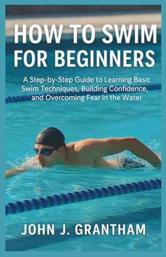 HOW TO SWIM FOR BEGINNERS: A Step-by-Step Guide to Learning Basic Swim Techniques, Building Confidence, and Overcoming Fear in the Water