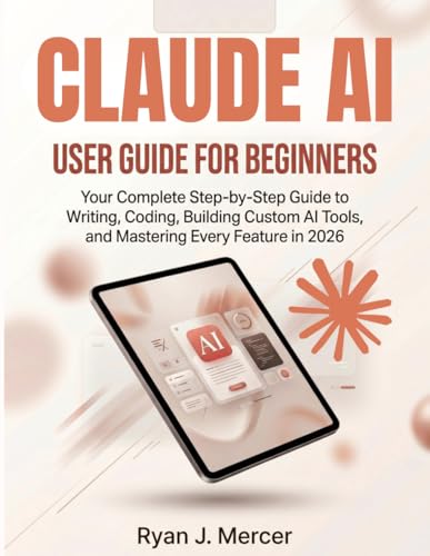 Claude AI User Guide For Beginners: Your Complete Step-by-Step Guide to Writing, Coding, Building Custom AI Tools, and Mastering Every Feature in 2026