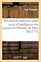 Vocabulaire Austrasien, Pour Servir A L'Intelligence Des Preuves de L'Histoire de Metz: Des Loix & Atours de La Ville, Des Chartres, Titres, Actes & Autres Monumens Du Moyen A[ge 201301676X Book Cover