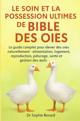 LE SOIN ET LA POSSESSION ULTIMES DE LA BIBLE DES OIES: Le guide complet pour élever des oies naturellement – alimentation, logement, reproduction, pâturage, santé et gestion des œufs