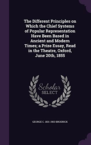 The Different Principles on Which the Chief Systems of Popular Representation Have Been Based in Ancient and Modern Times; a Prize Essay, Read in the Theatre, Oxford, June 20th, 1855