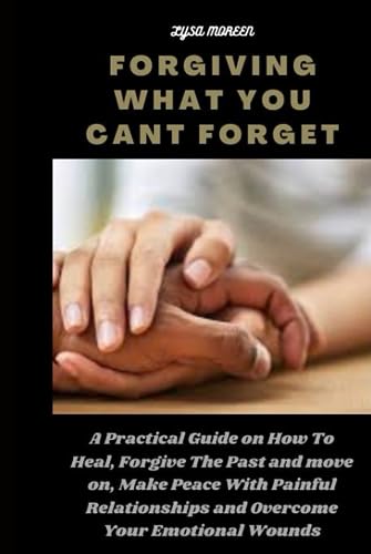 FORGIVING WHAT YOU CANT FORGET: A Practical Guide on How To Heal, Forgive The Past and Move on, Make Peace With Painful Relationships and Overcome Your Emotional Wounds